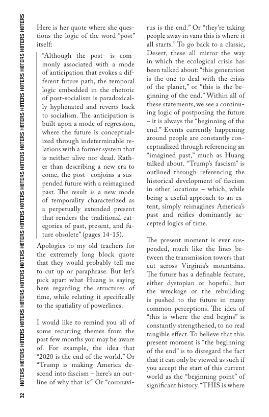 32 HETERS HETERS HETERS HETERS HGTERS HETERS HETERS HETERS HETERS HETERS HETERS HETERS HETERS HETERS HBTERS HETERS HGTERS HTERS HBTERS  Here s her quote where she ques- tions the logic of the word “post” inself:  “Although the post- is com- monly associated with a mode of anticipation that evokes a dif- ferent future path, the temporal logic embedded in the rhetoric of post-socialism is paradoxical- Iy hyphenated and reverts back to socialism. The anticipation is built upon a mode of regression, where the future is conceptual- ized through indeterminable re- lations with a former system that is neither alive nor dead. Rath- er than describing a new era to come, the post- conjoins a sus- pended furure with a reimagined past. The result is a new mode of temporality characterized as a perpetually extended present that renders the traditional cat- egories of past, present, and fu- ture obsolete” (pages 14-15)  Apologies to my old teachers for the extremely long block quote that they would probably tell me to cut up or paraphrase. But let’s pick apart what Huang is saying here regarding the structures of time, while relating it specifically to the spatiality of powerlines.  1 would like to remind you all of some recurring themes from the past few months you may be aware of. For example, the idea that #2020 is the end of the world.” Or “Trump is making America de- scend into fascism — here’s an out- line of why that is!” Or “coronavi-  rus is the end.” Or “they’re taking people away in vans this is where it all starts.” To go back to a classic, Desert, these all mirror the way in which the ecological crisis has been talked about: “chis generation is the one to deal with the crisis of the planet,” or “chis is the be- ginning of the end.” Within all of these statements, we see a continu- ing logic of postponing the future ~itis always the *beginning of the end.” Events currently happening around people are constanly con- ceptualized through referencing an “imagined past,” much as Huang talked abou. “Trumps fascism’ is outlined through referencing the historical development of fascism in other locations — which, while being a useful approach to an ex- tent, simply reimagines America’s past and reifies dominantly ac- cepted logics of time.  The present moment is ever sus- pended, much like the lines be- tween the transmission towers that cut across Virginias mountains The future has a definable feature, cither dystopian or hopeful, but the wreckage or the rebuilding is pushed to the future in many common perceptions. The idea of “chis is where the end begins is constantly strengthened, to no real tangible effect. To believe that this present moment is “the beginning of the end” i to disregard the fact thatit can only be viewed as such if you accept the start of this current world as the “beginning point” of significant history. “THIS is where 